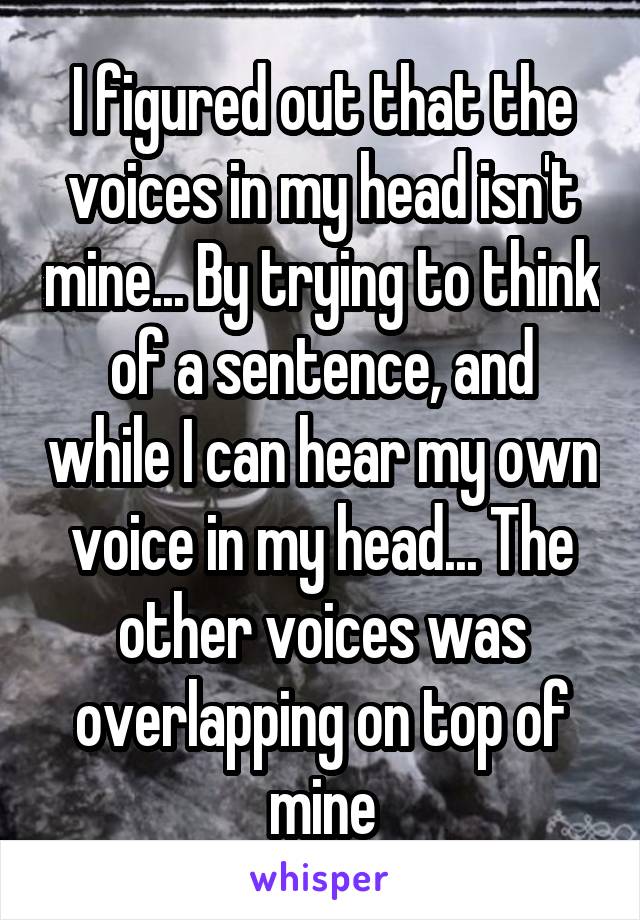 I figured out that the voices in my head isn't mine... By trying to think of a sentence, and while I can hear my own voice in my head... The other voices was overlapping on top of mine
