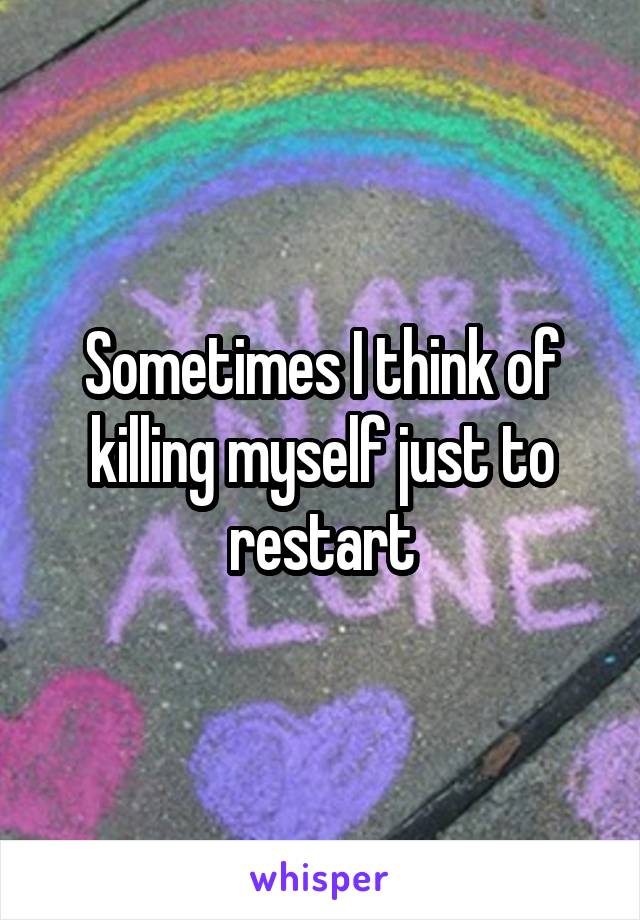 Sometimes I think of killing myself just to restart