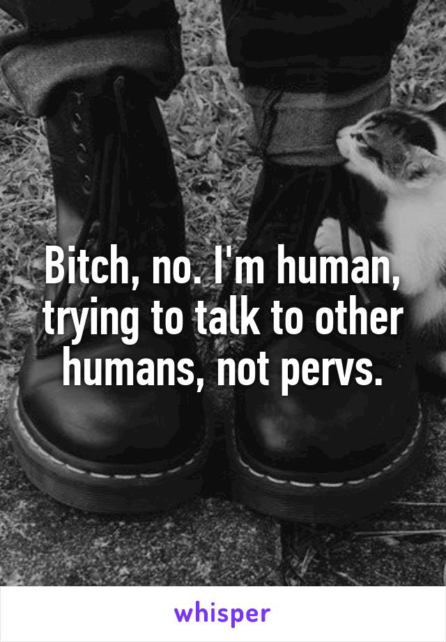 Bitch, no. I'm human, trying to talk to other humans, not pervs.