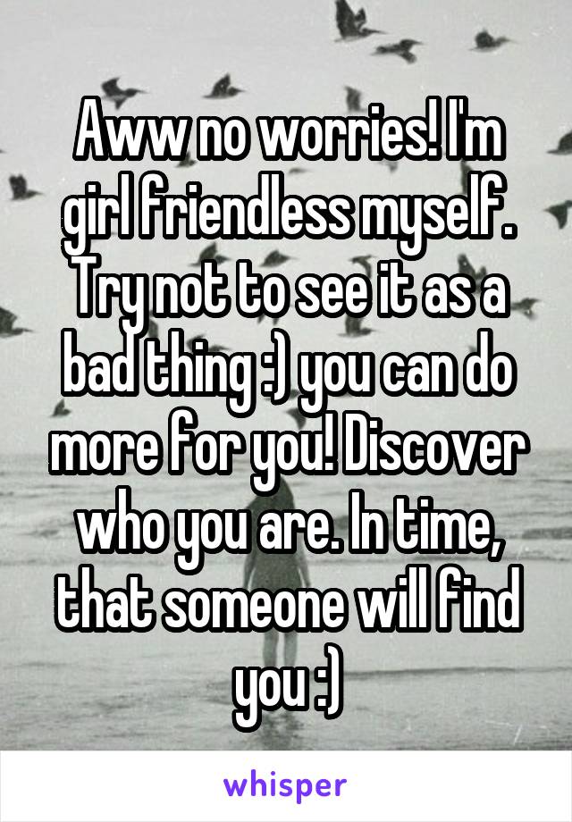 Aww no worries! I'm girl friendless myself. Try not to see it as a bad thing :) you can do more for you! Discover who you are. In time, that someone will find you :)