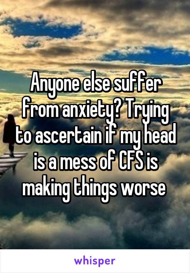 Anyone else suffer from anxiety? Trying to ascertain if my head is a mess of CFS is making things worse 