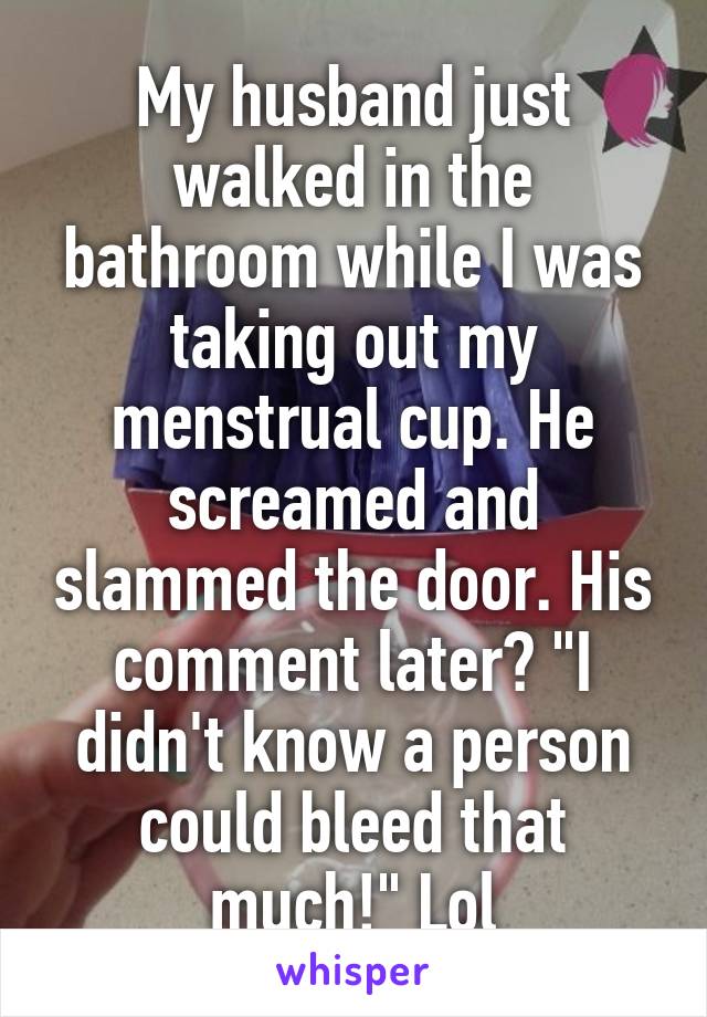My husband just walked in the bathroom while I was taking out my menstrual cup. He screamed and slammed the door. His comment later? "I didn't know a person could bleed that much!" Lol
