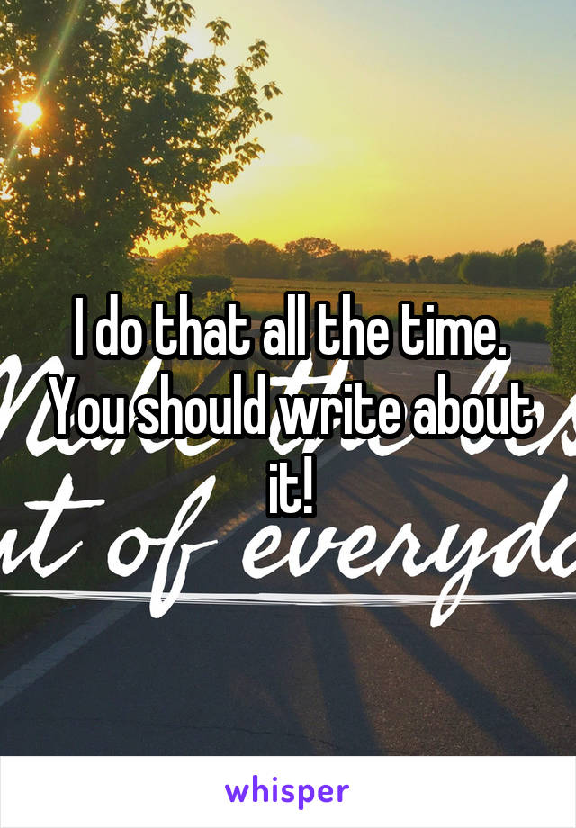 I do that all the time. You should write about it!