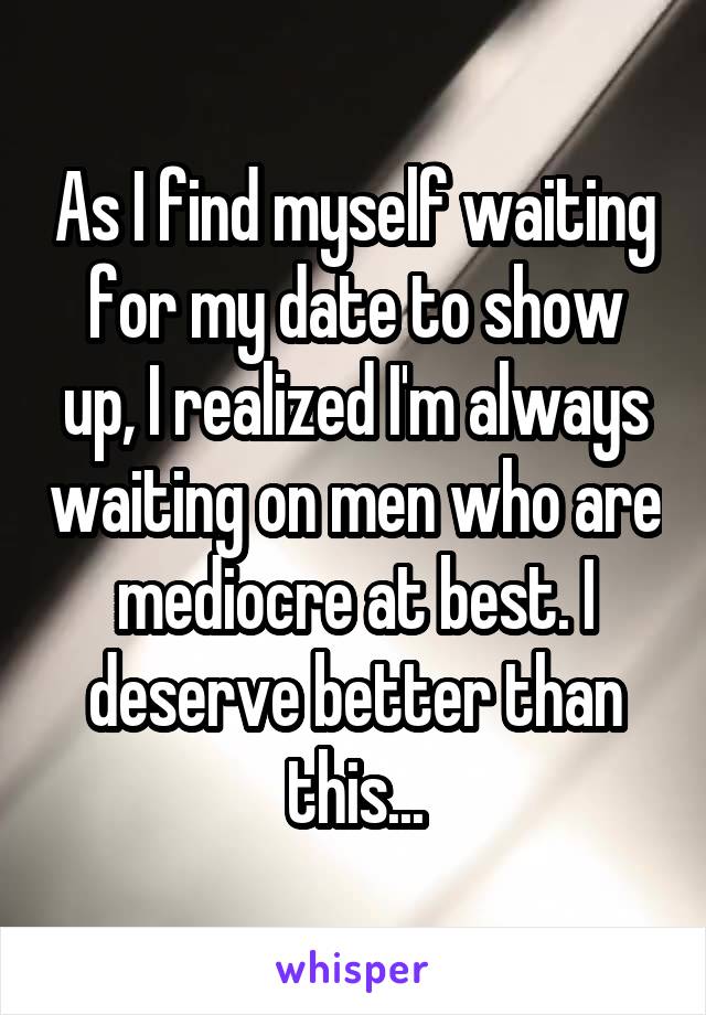 As I find myself waiting for my date to show up, I realized I'm always waiting on men who are mediocre at best. I deserve better than this...