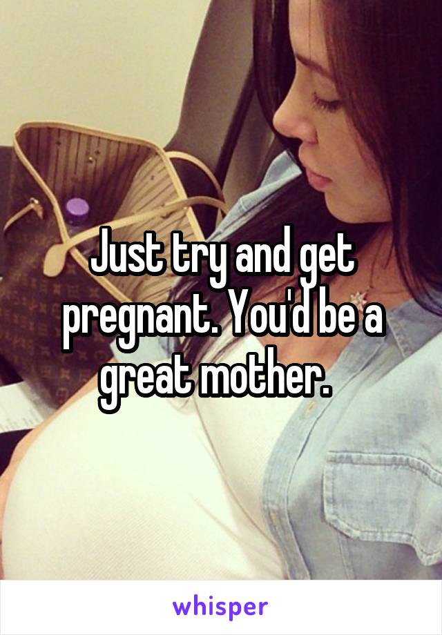 Just try and get pregnant. You'd be a great mother.  