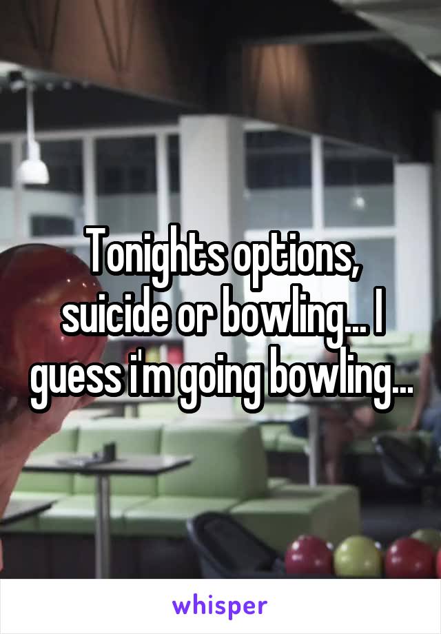 Tonights options, suicide or bowling... I guess i'm going bowling...