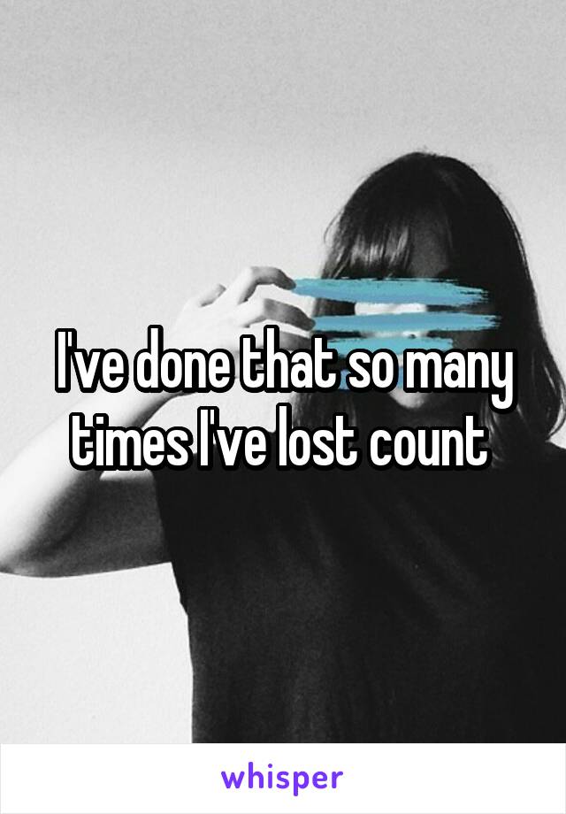 I've done that so many times I've lost count 