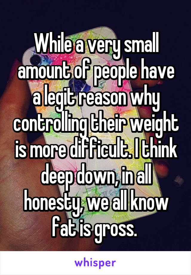 While a very small amount of people have a legit reason why controlling their weight is more difficult. I think deep down, in all honesty, we all know fat is gross. 