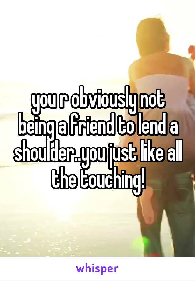 you r obviously not being a friend to lend a shoulder..you just like all the touching!