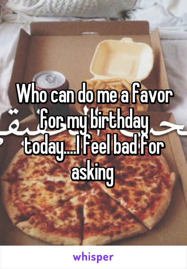 Who can do me a favor for my birthday today....I feel bad for asking 