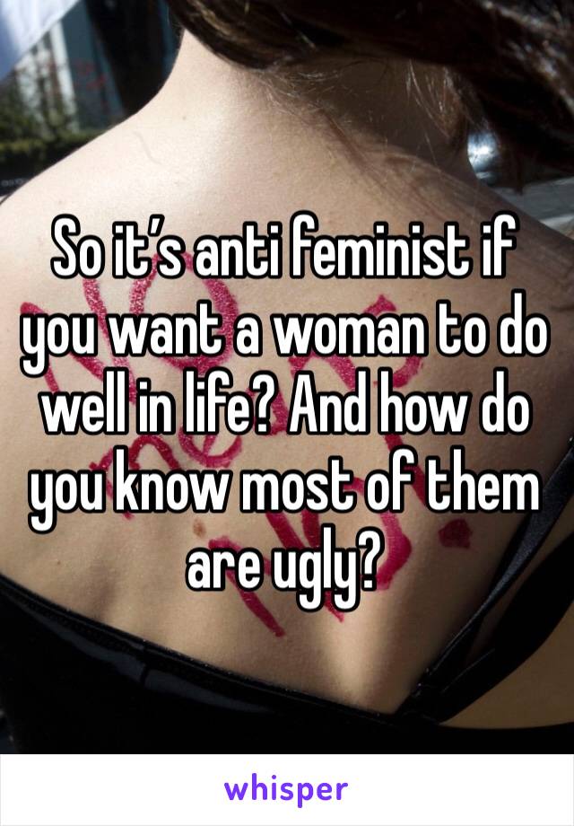 So it’s anti feminist if you want a woman to do well in life? And how do you know most of them are ugly? 
