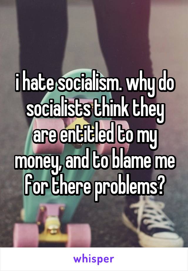 i hate socialism. why do socialists think they are entitled to my money, and to blame me for there problems?