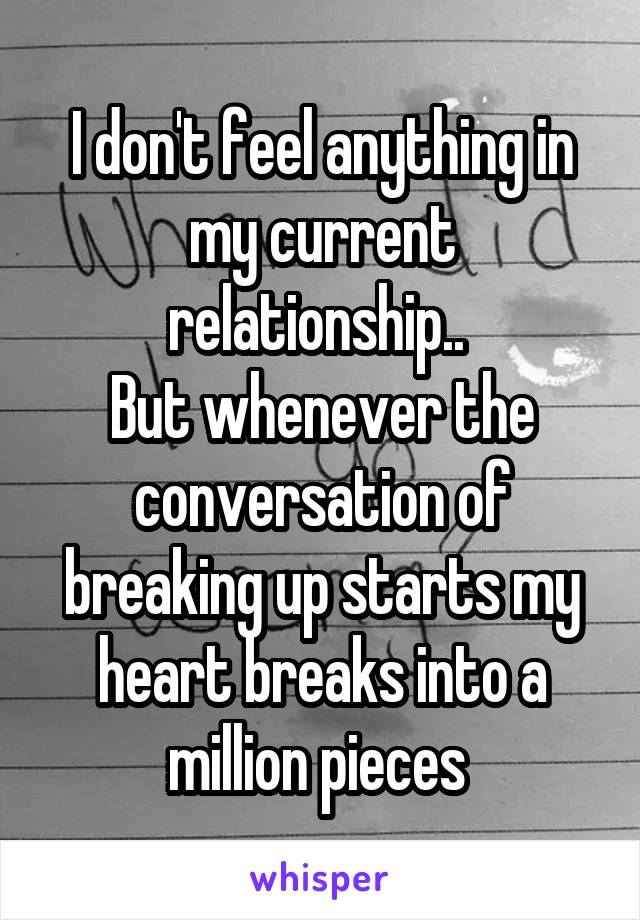 I don't feel anything in my current relationship.. 
But whenever the conversation of breaking up starts my heart breaks into a million pieces 