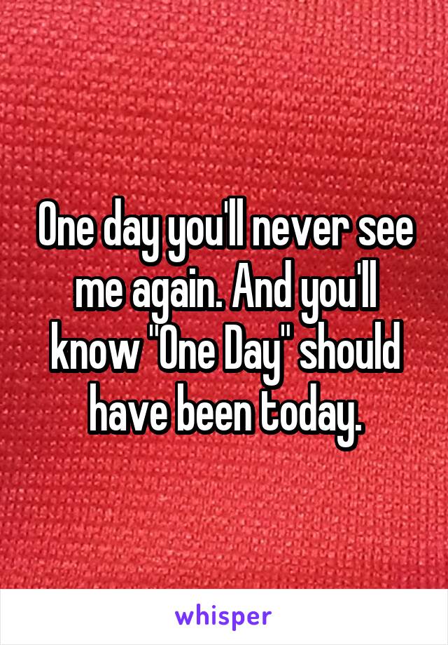 One day you'll never see me again. And you'll know "One Day" should have been today.