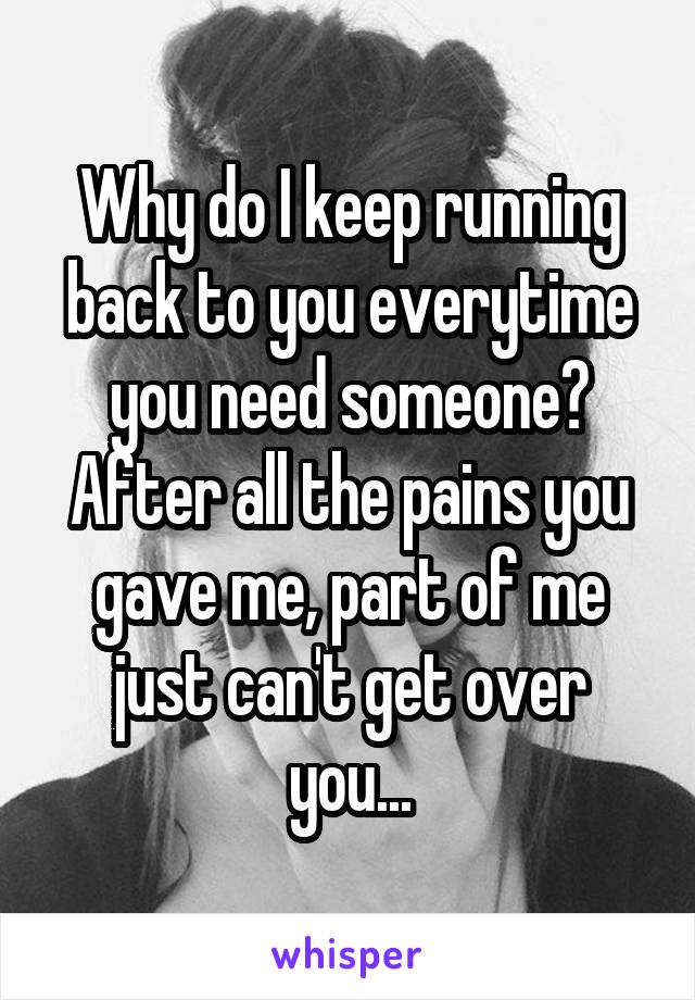 Why do I keep running back to you everytime you need someone? After all the pains you gave me, part of me just can't get over you...