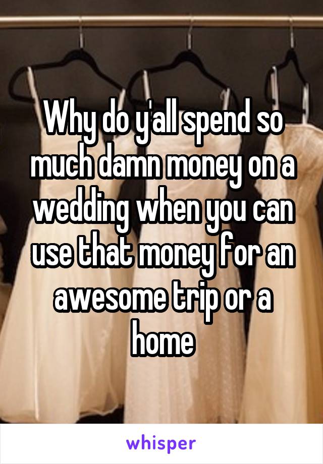 Why do y'all spend so much damn money on a wedding when you can use that money for an awesome trip or a home