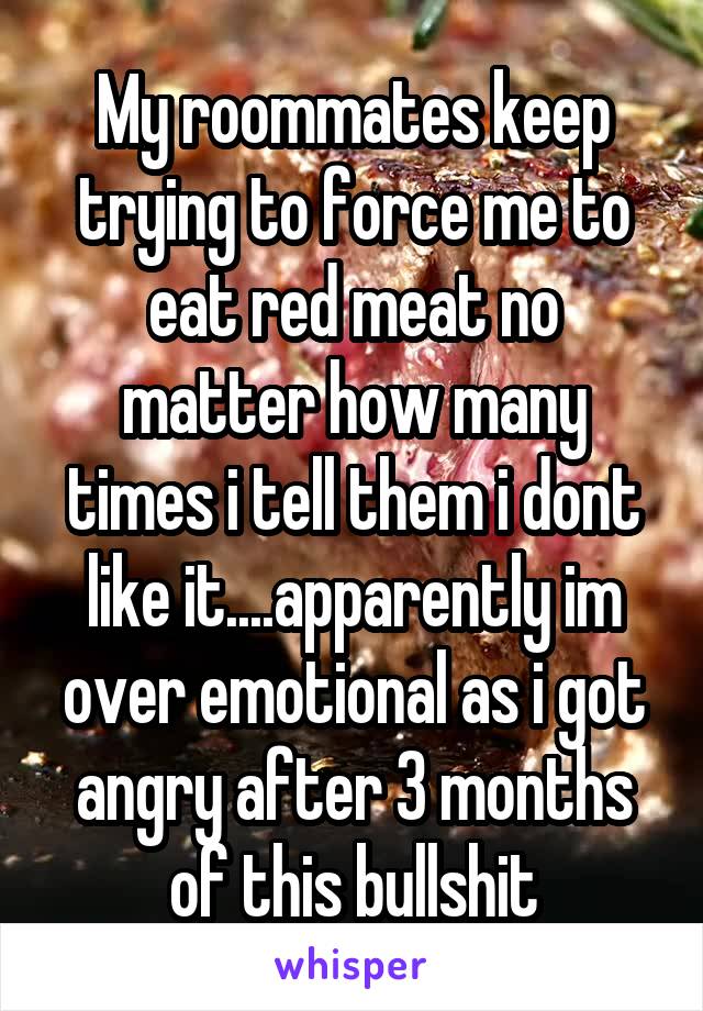 My roommates keep trying to force me to eat red meat no matter how many times i tell them i dont like it....apparently im over emotional as i got angry after 3 months of this bullshit