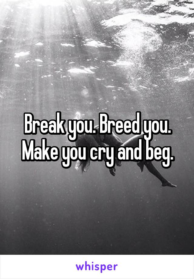 Break you. Breed you. Make you cry and beg.