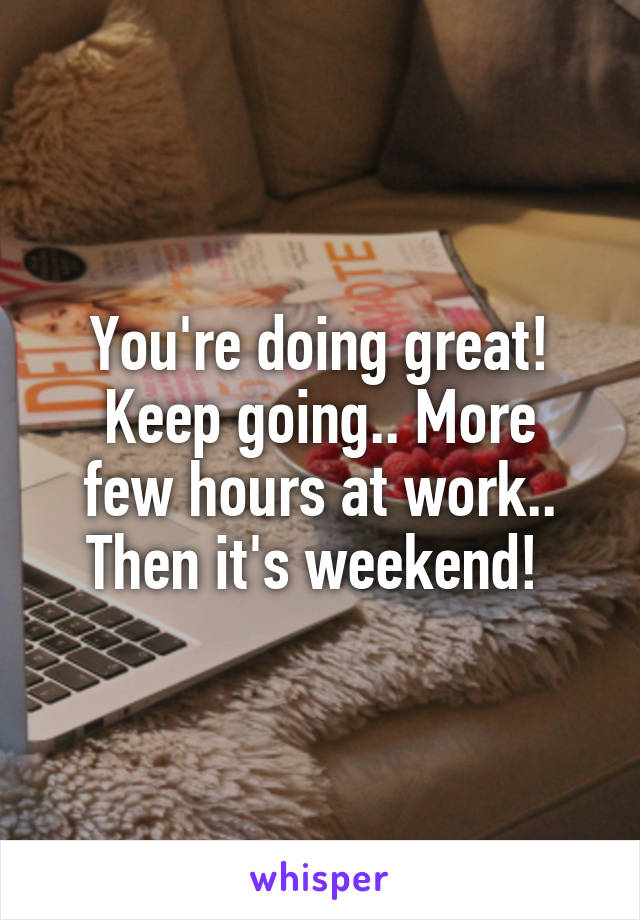 You're doing great!
Keep going.. More few hours at work.. Then it's weekend! 
