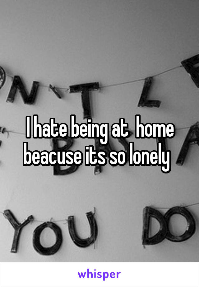 I hate being at  home beacuse its so lonely  