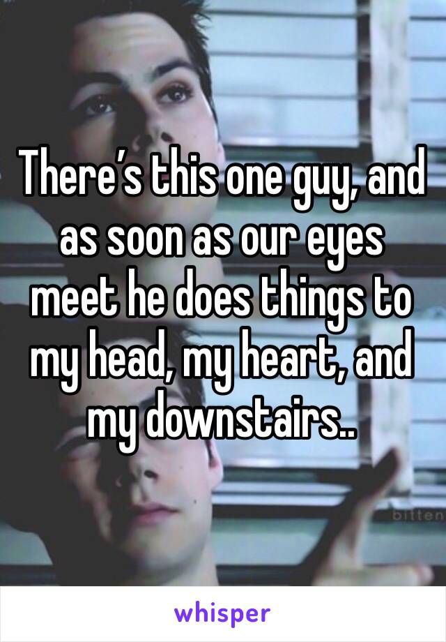 There’s this one guy, and as soon as our eyes meet he does things to my head, my heart, and my downstairs..