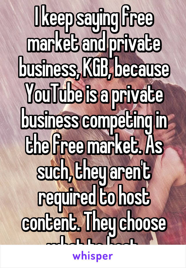 I keep saying free market and private business, KGB, because YouTube is a private business competing in the free market. As such, they aren't required to host content. They choose what to host.