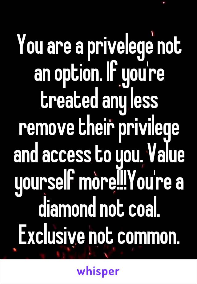 You are a privelege not an option. If you're treated any less remove their privilege and access to you. Value yourself more!!!You're a diamond not coal. Exclusive not common.