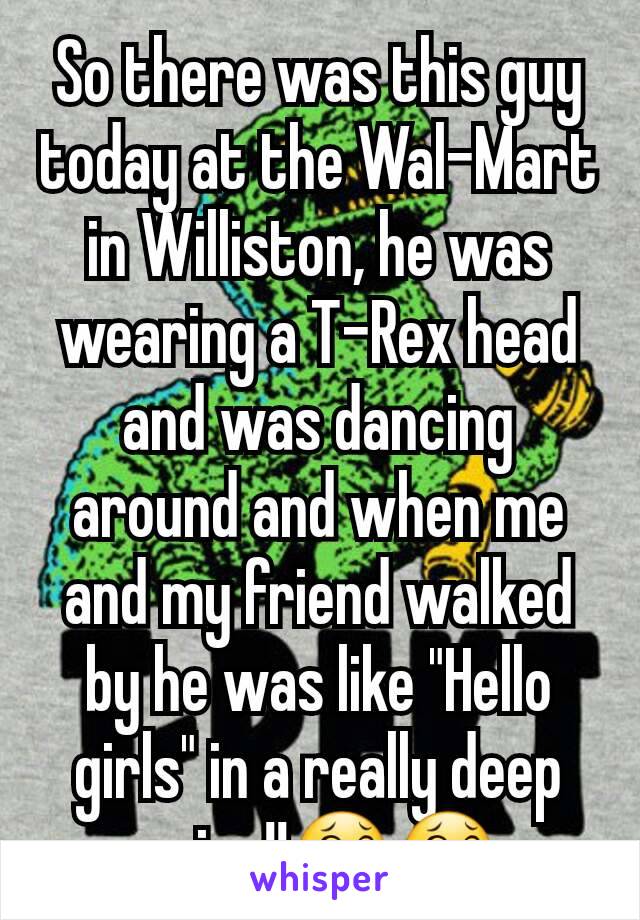 So there was this guy today at the Wal-Mart in Williston, he was wearing a T-Rex head and was dancing around and when me and my friend walked by he was like "Hello girls" in a really deep voice!!ðŸ˜‚ðŸ˜‚
