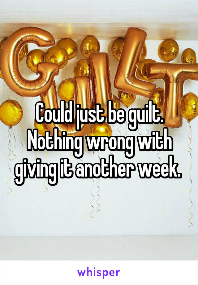 Could just be guilt. Nothing wrong with giving it another week. 