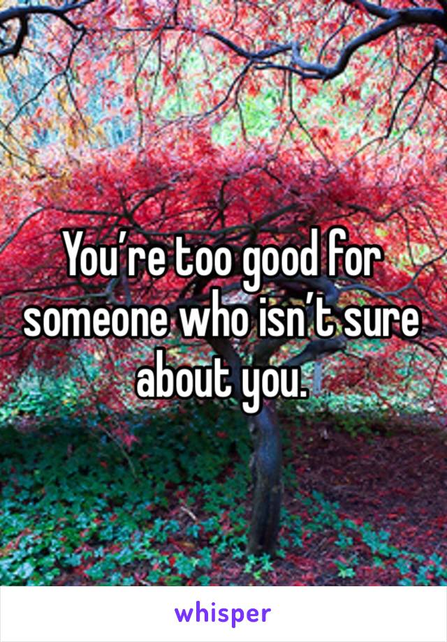 You’re too good for someone who isn’t sure about you. 