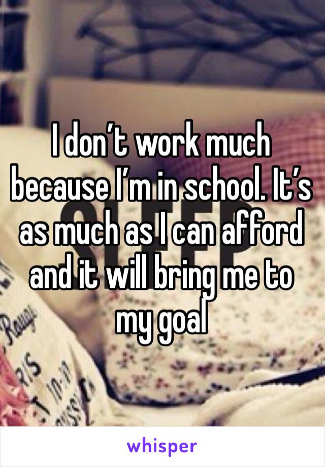 I don’t work much because I’m in school. It’s as much as I can afford and it will bring me to my goal