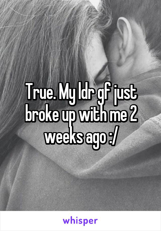 True. My ldr gf just broke up with me 2 weeks ago :/