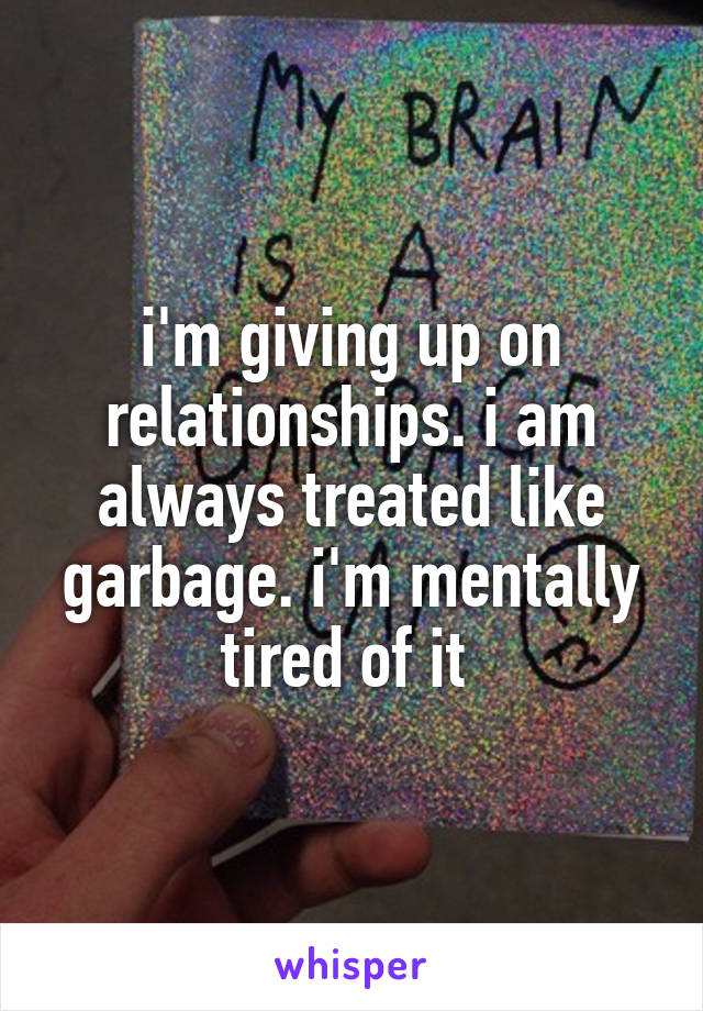 i'm giving up on relationships. i am always treated like garbage. i'm mentally tired of it 
