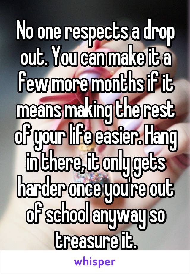 No one respects a drop out. You can make it a few more months if it means making the rest of your life easier. Hang in there, it only gets harder once you're out of school anyway so treasure it.