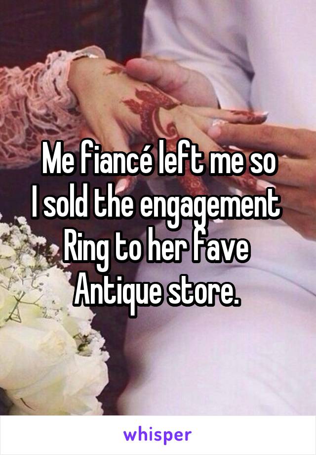 Me fiancé left me so
I sold the engagement 
Ring to her fave 
Antique store. 