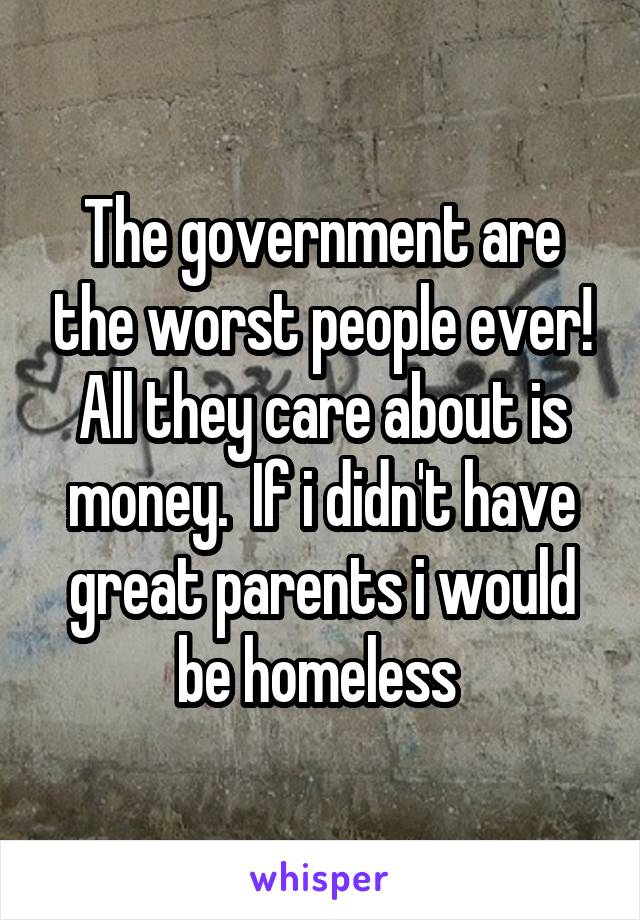 The government are the worst people ever! All they care about is money.  If i didn't have great parents i would be homeless 