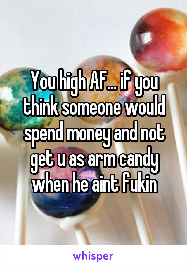 You high AF... if you think someone would spend money and not get u as arm candy when he aint fukin