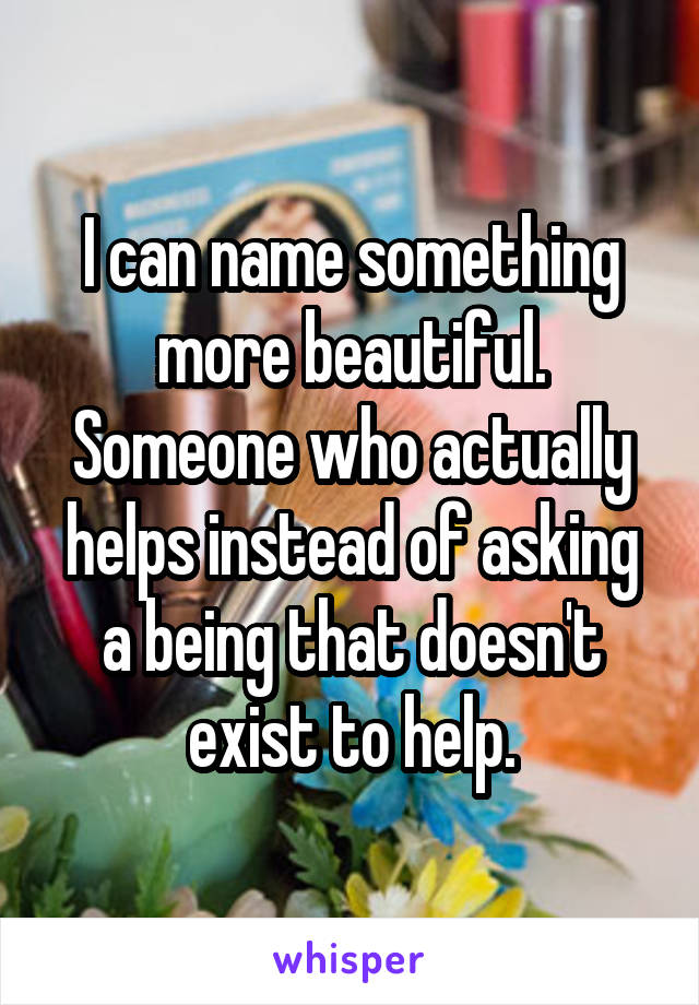 I can name something more beautiful. Someone who actually helps instead of asking a being that doesn't exist to help.