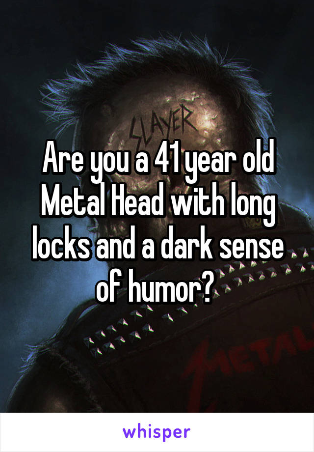 Are you a 41 year old Metal Head with long locks and a dark sense of humor? 