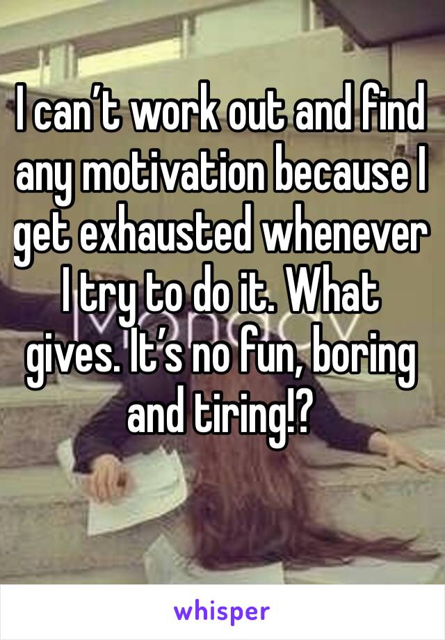 I can’t work out and find any motivation because I get exhausted whenever I try to do it. What gives. It’s no fun, boring and tiring!? 