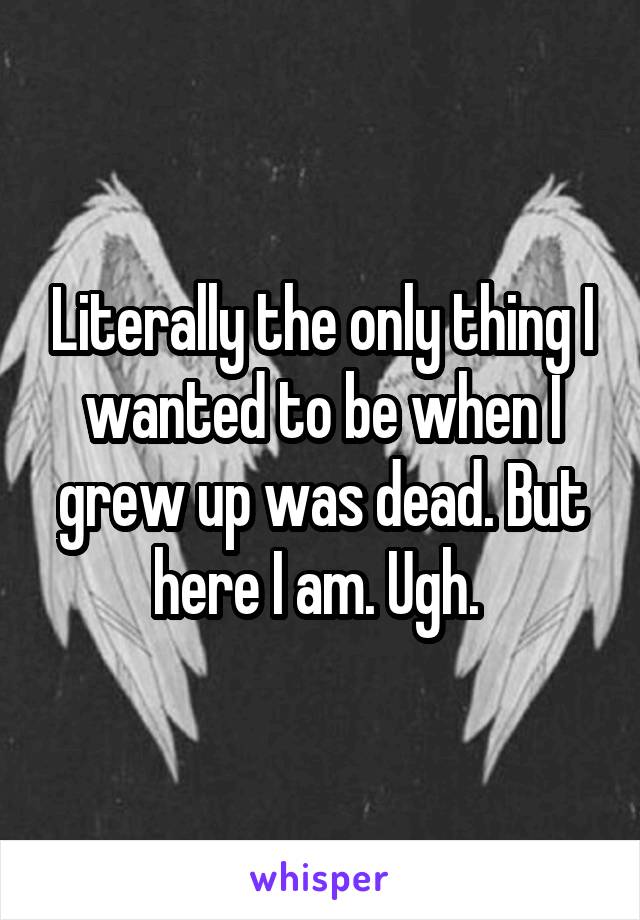 Literally the only thing I wanted to be when I grew up was dead. But here I am. Ugh. 