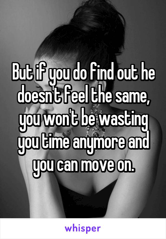 But if you do find out he doesn't feel the same, you won't be wasting you time anymore and you can move on.