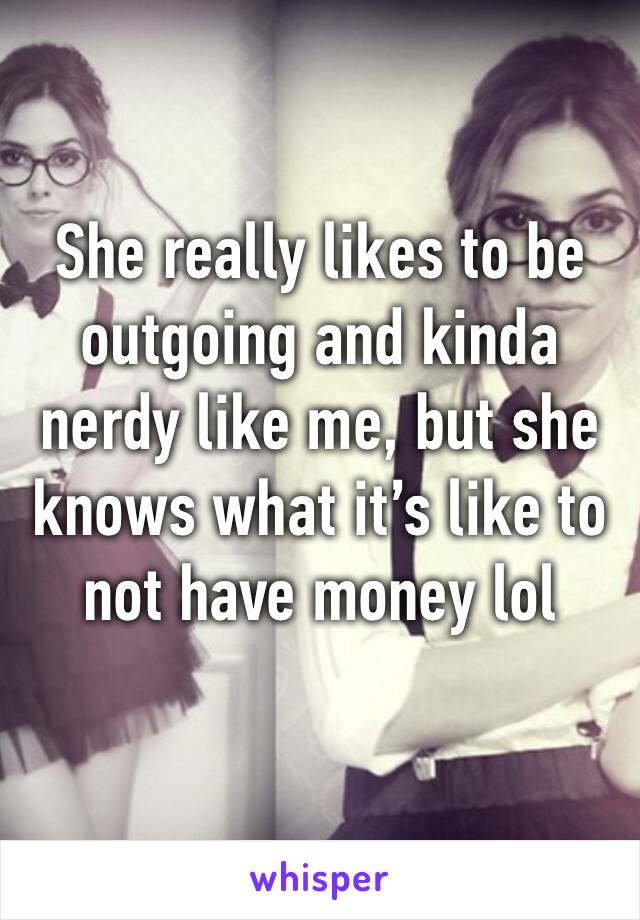 She really likes to be outgoing and kinda nerdy like me, but she knows what it’s like to not have money lol