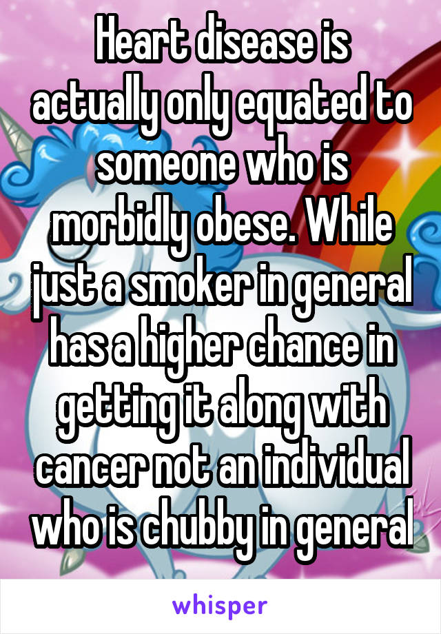 Heart disease is actually only equated to someone who is morbidly obese. While just a smoker in general has a higher chance in getting it along with cancer not an individual who is chubby in general 