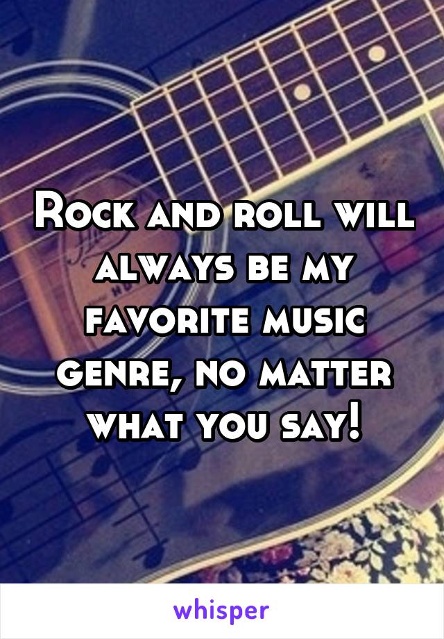 Rock and roll will always be my favorite music genre, no matter what you say!
