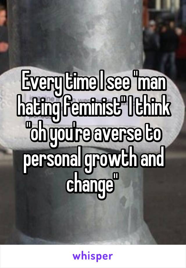 Every time I see "man hating feminist" I think "oh you're averse to personal growth and change" 