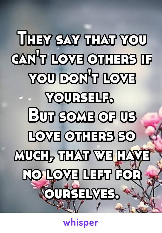 They say that you can't love others if you don't love yourself. 
But some of us love others so much, that we have no love left for ourselves.