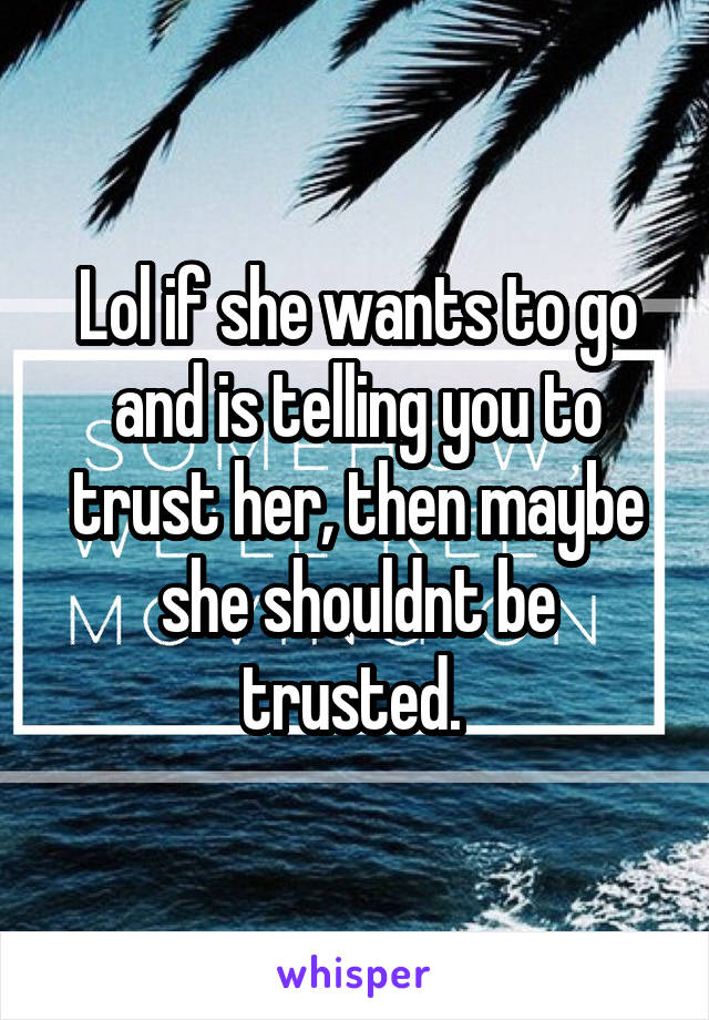Lol if she wants to go and is telling you to trust her, then maybe she shouldnt be trusted. 