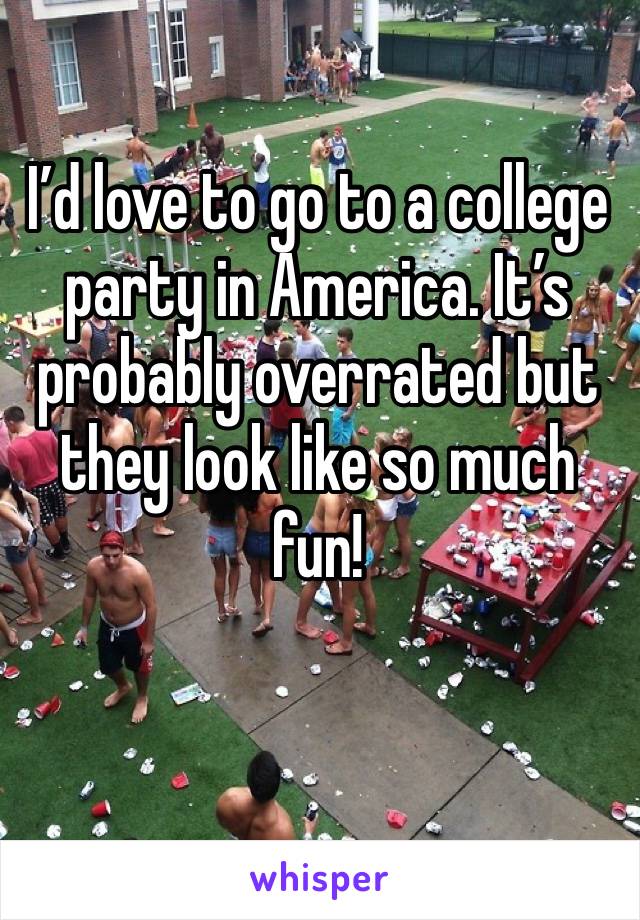 I’d love to go to a college party in America. It’s probably overrated but they look like so much fun!