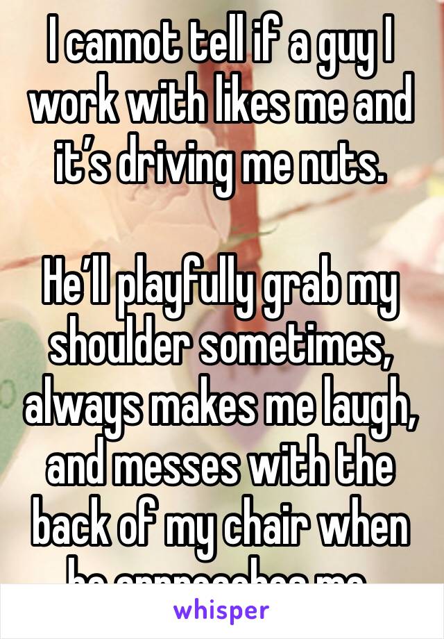 I cannot tell if a guy I work with likes me and it’s driving me nuts.

He’ll playfully grab my shoulder sometimes, always makes me laugh, and messes with the back of my chair when he approaches me. 